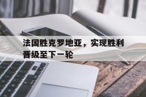 九州体育官方网站-法国胜克罗地亚，实现胜利晋级至下一轮的简单介绍