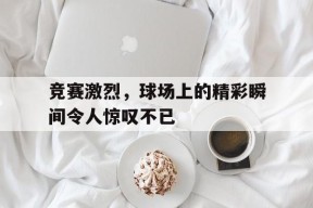 九州体育平台-竞赛激烈，球场上的精彩瞬间令人惊叹不已的简单介绍