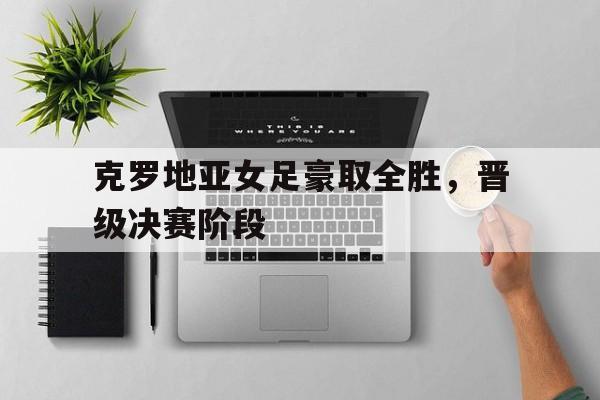 克罗地亚女足豪取全胜，晋级决赛阶段的简单介绍